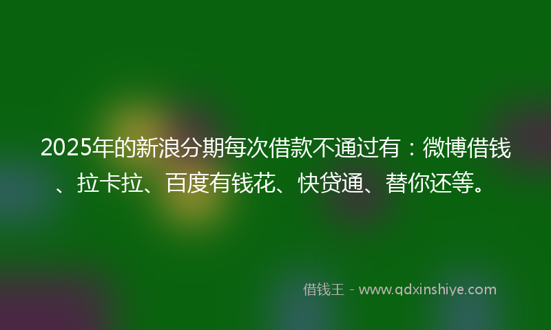 2025年的新浪分期每次借款不通过有：微博借钱、拉卡拉、百度有钱花、快贷通、替你还等。