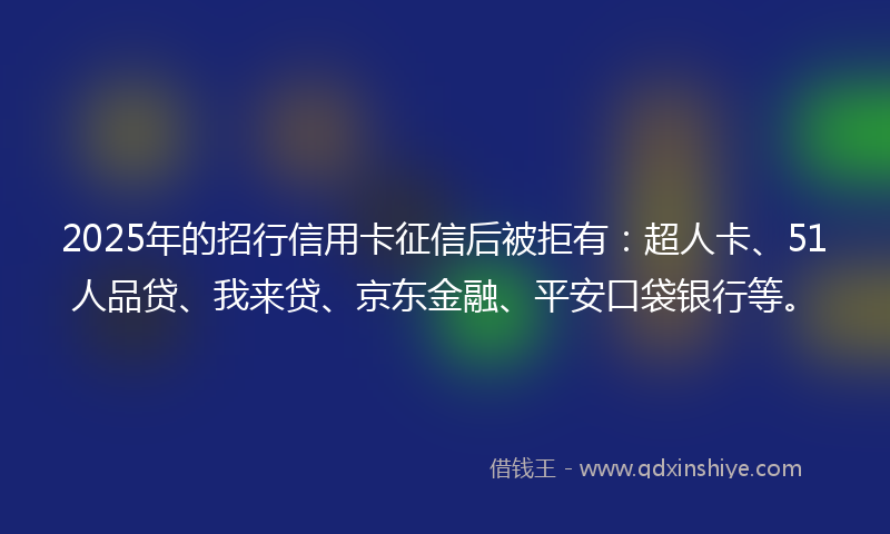 2025年的招行信用卡征信后被拒有：超人卡、51人品贷、我来贷、京东金融、平安口袋银行等。