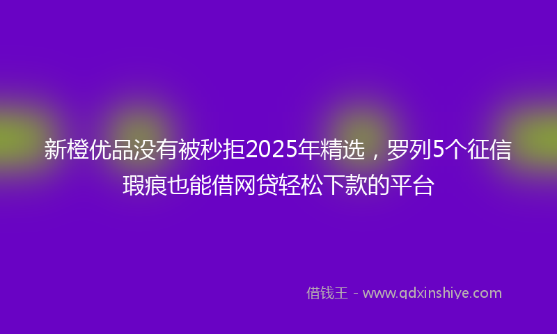 新橙优品没有被秒拒2025年精选，罗列5个征信瑕疵也能借网贷轻松下款的平台