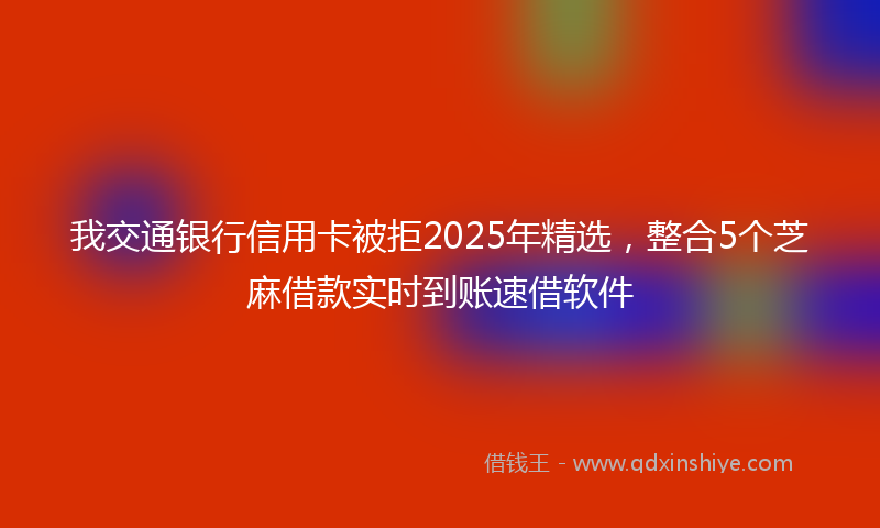 我交通银行信用卡被拒2025年精选，整合5个芝麻借款实时到账速借软件
