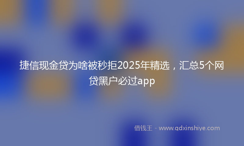 捷信现金贷为啥被秒拒2025年精选，汇总5个网贷黑户必过app