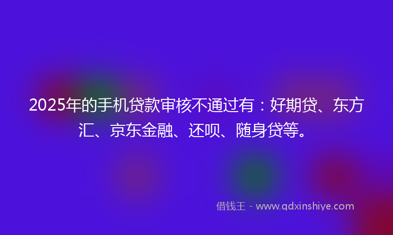 2025年的手机贷款审核不通过有：好期贷、东方汇、京东金融、还呗、随身贷等。