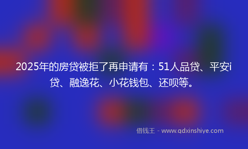 2025年的房贷被拒了再申请有：51人品贷、平安i贷、融逸花、小花钱包、还呗等。