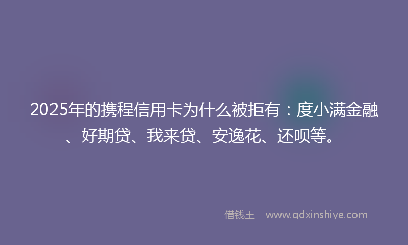 2025年的携程信用卡为什么被拒有：度小满金融、好期贷、我来贷、安逸花、还呗等。