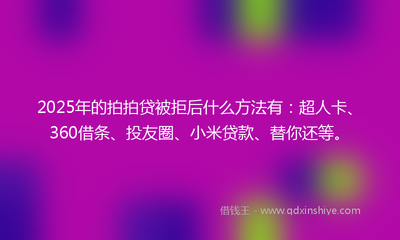 2025年的拍拍贷被拒后什么方法有：超人卡、360借条、投友圈、小米贷款、替你还等。