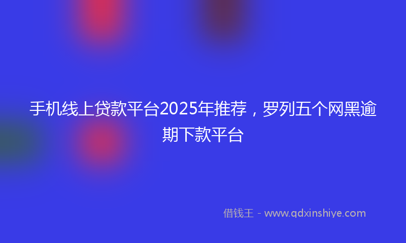 手机线上贷款平台2025年推荐，罗列五个网黑逾期下款平台