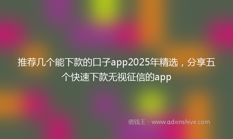 推荐几个能下款的口子app2025年精选，分享五个快速下款无视征信的app