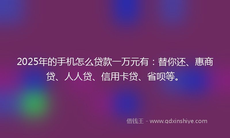 2025年的手机怎么贷款一万元有：替你还、惠商贷、人人贷、信用卡贷、省呗等。
