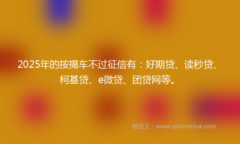 2025年的按揭车不过征信有：好期贷、读秒贷、柯基贷、e微贷、团贷网等。