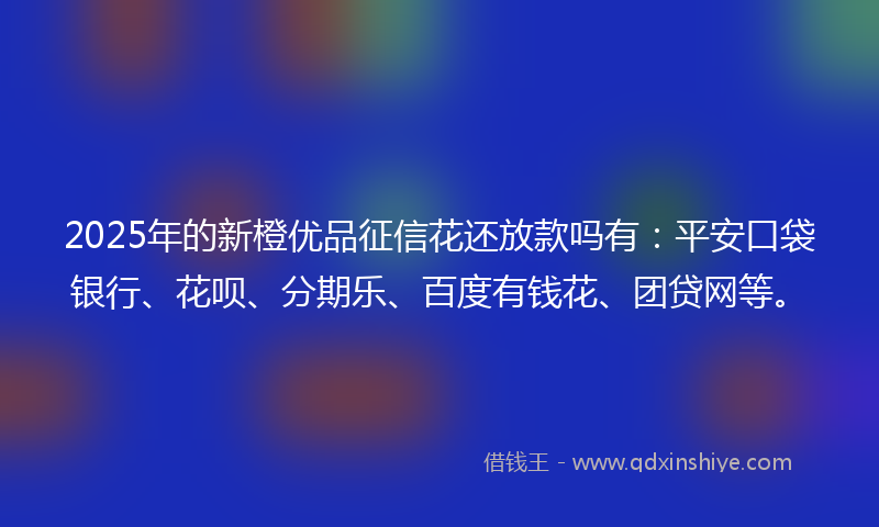 2025年的新橙优品征信花还放款吗有：平安口袋银行、花呗、分期乐、百度有钱花、团贷网等。