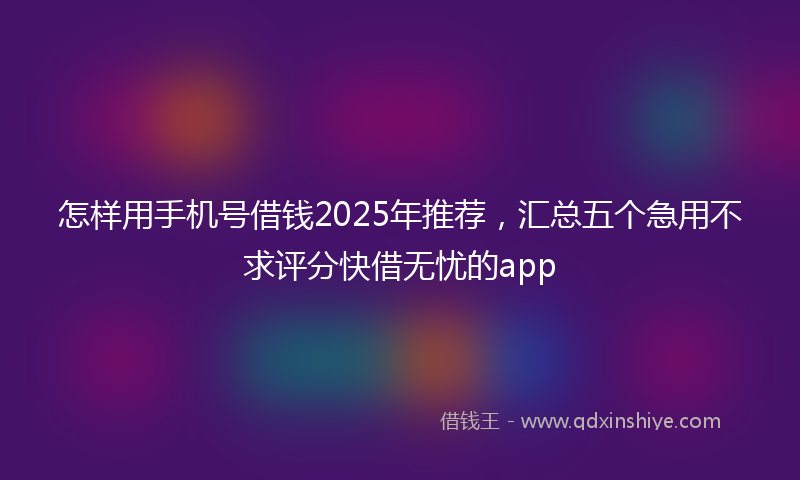 怎样用手机号借钱2025年推荐，汇总五个急用不求评分快借无忧的app