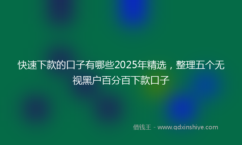 快速下款的口子有哪些2025年精选，整理五个无视黑户百分百下款口子