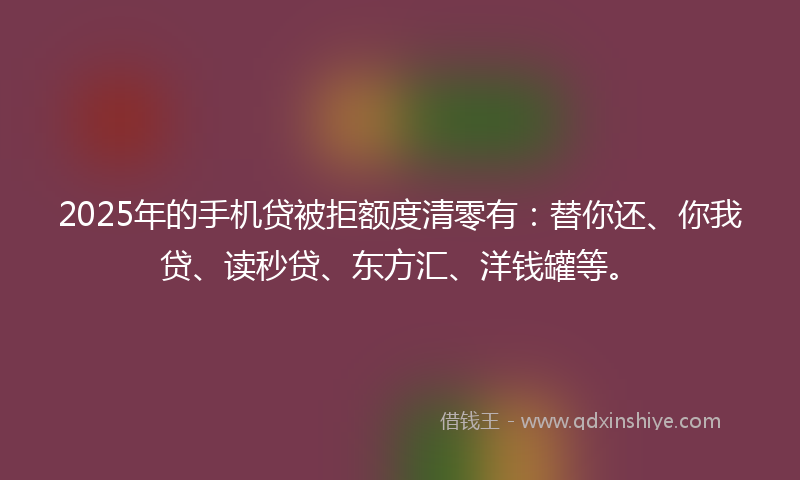 2025年的手机贷被拒额度清零有：替你还、你我贷、读秒贷、东方汇、洋钱罐等。