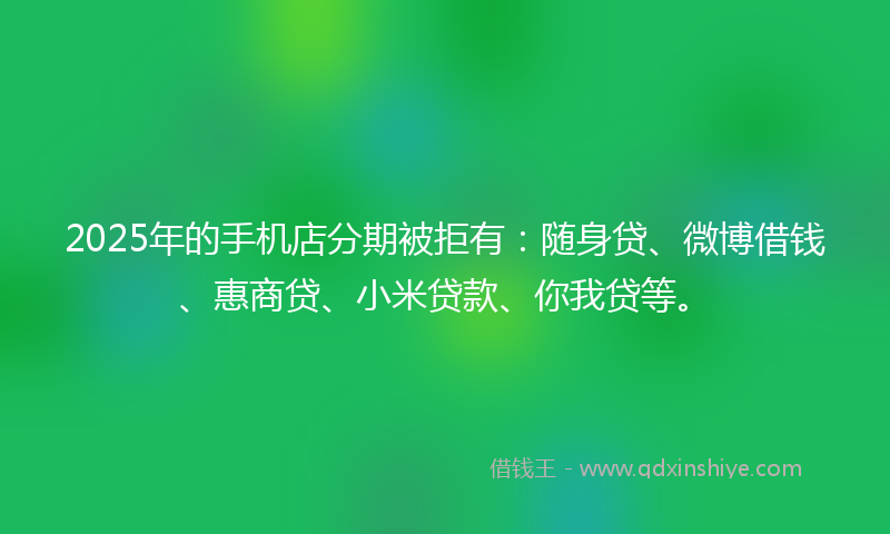 2025年的手机店分期被拒有：随身贷、微博借钱、惠商贷、小米贷款、你我贷等。