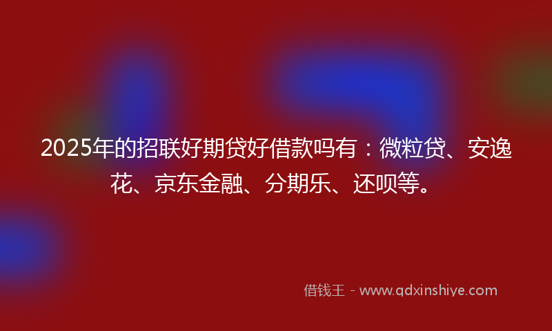 2025年的招联好期贷好借款吗有：微粒贷、安逸花、京东金融、分期乐、还呗等。