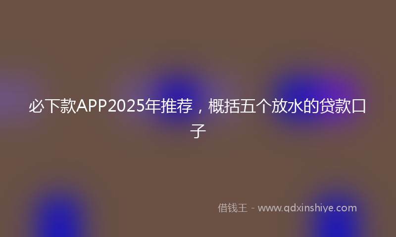 必下款APP2025年推荐，概括五个放水的贷款口子
