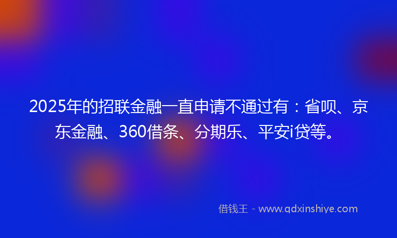 2025年的招联金融一直申请不通过有：省呗、京东金融、360借条、分期乐、平安i贷等。