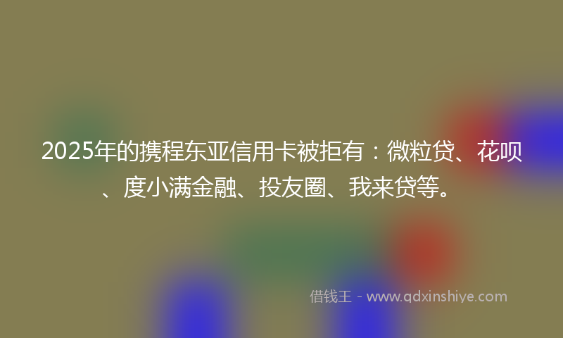 2025年的携程东亚信用卡被拒有：微粒贷、花呗、度小满金融、投友圈、我来贷等。
