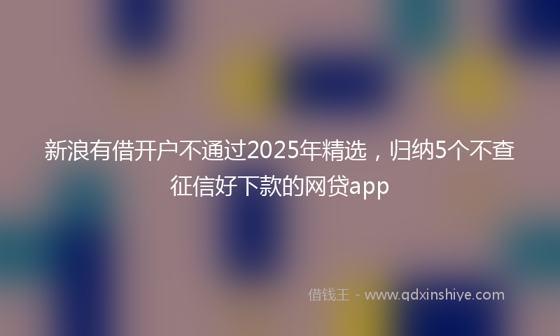 新浪有借开户不通过2025年精选，归纳5个不查征信好下款的网贷app
