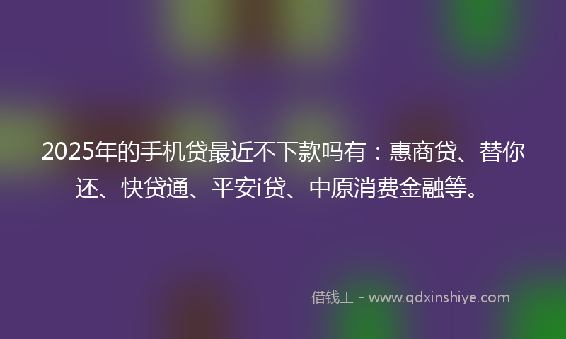2025年的手机贷最近不下款吗有：惠商贷、替你还、快贷通、平安i贷、中原消费金融等。