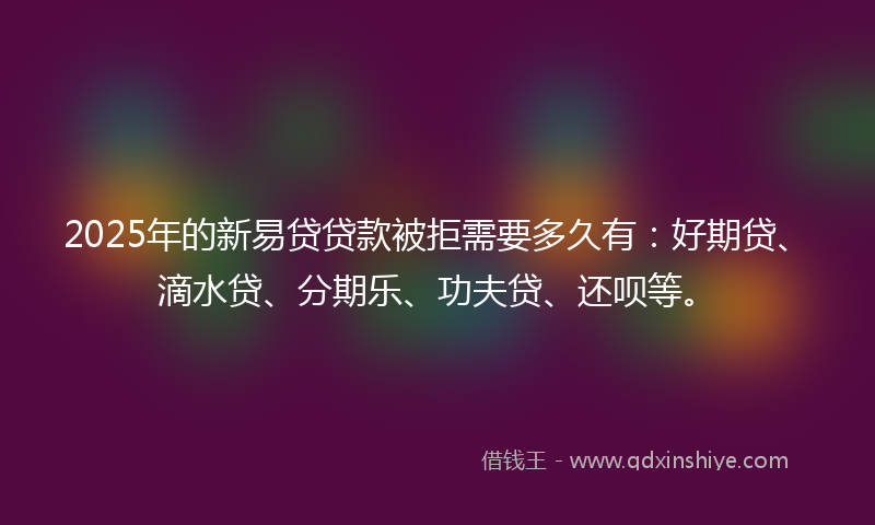 2025年的新易贷贷款被拒需要多久有：好期贷、滴水贷、分期乐、功夫贷、还呗等。