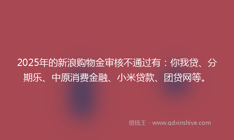 2025年的新浪购物金审核不通过有：你我贷、分期乐、中原消费金融、小米贷款、团贷网等。