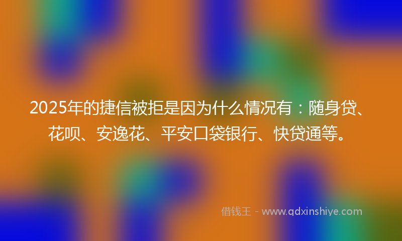 2025年的捷信被拒是因为什么情况有：随身贷、花呗、安逸花、平安口袋银行、快贷通等。