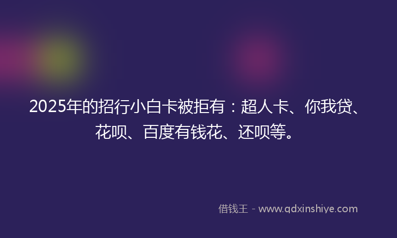 2025年的招行小白卡被拒有：超人卡、你我贷、花呗、百度有钱花、还呗等。