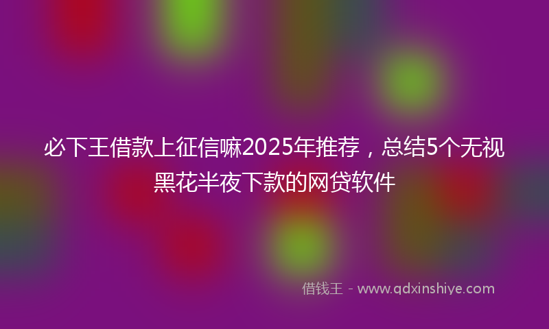 必下王借款上征信嘛2025年推荐，总结5个无视黑花半夜下款的网贷软件