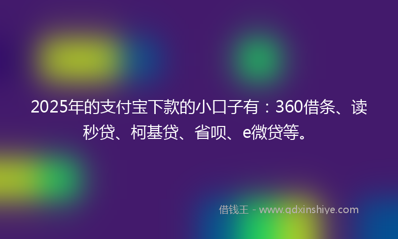 2025年的支付宝下款的小口子有：360借条、读秒贷、柯基贷、省呗、e微贷等。
