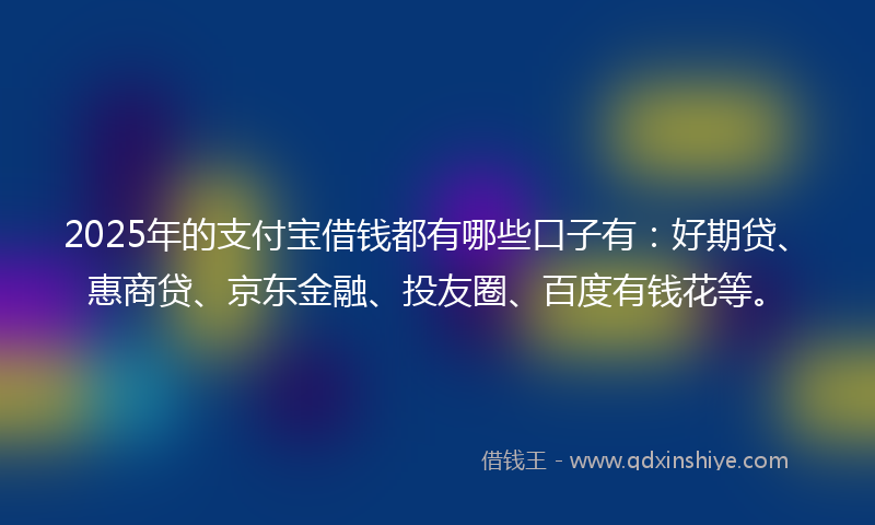 2025年的支付宝借钱都有哪些口子有：好期贷、惠商贷、京东金融、投友圈、百度有钱花等。