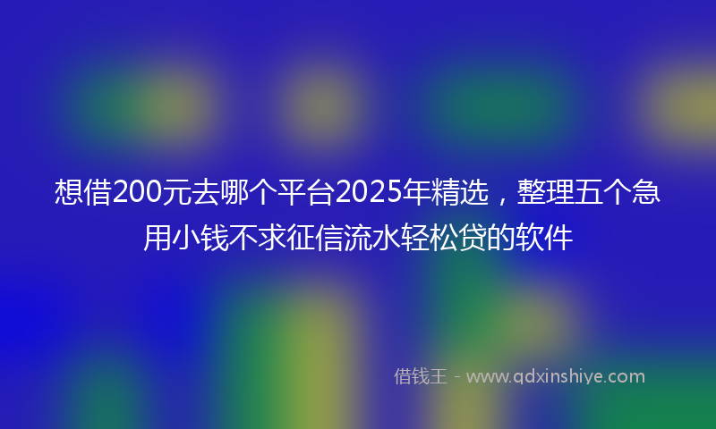 想借200元去哪个平台2025年精选，整理五个急用小钱不求征信流水轻松贷的软件