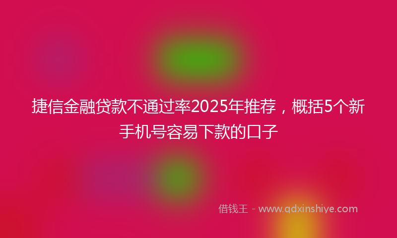 捷信金融贷款不通过率2025年推荐，概括5个新手机号容易下款的口子