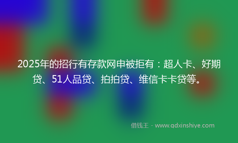 2025年的招行有存款网申被拒有：超人卡、好期贷、51人品贷、拍拍贷、维信卡卡贷等。