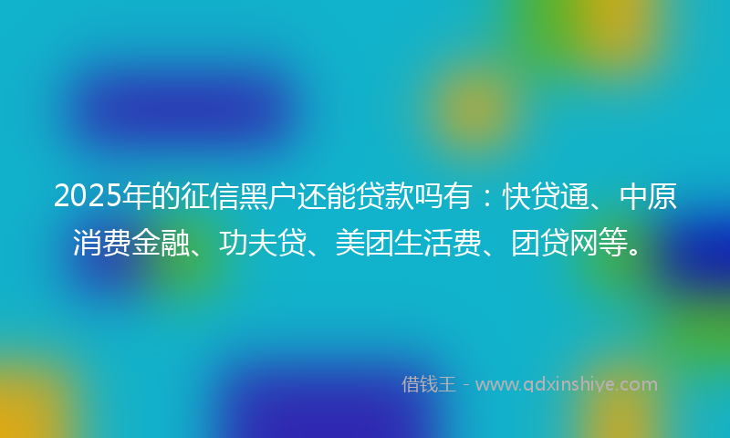 2025年的征信黑户还能贷款吗有：快贷通、中原消费金融、功夫贷、美团生活费、团贷网等。