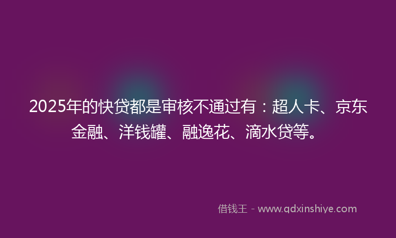 2025年的快贷都是审核不通过有：超人卡、京东金融、洋钱罐、融逸花、滴水贷等。