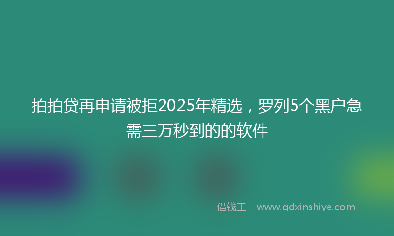拍拍贷再申请被拒2025年精选，罗列5个黑户急需三万秒到的的软件