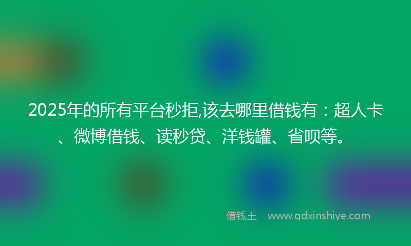 2025年的所有平台秒拒,该去哪里借钱有：超人卡、微博借钱、读秒贷、洋钱罐、省呗等。
