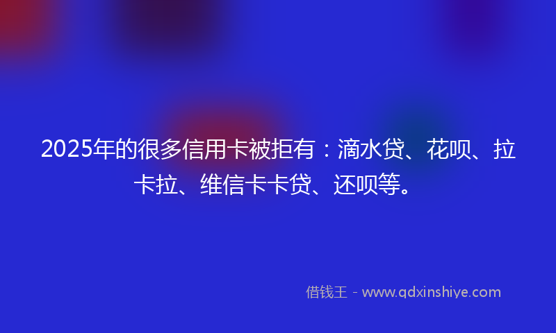 2025年的很多信用卡被拒有：滴水贷、花呗、拉卡拉、维信卡卡贷、还呗等。