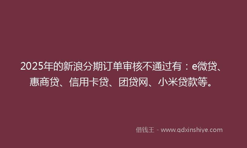 2025年的新浪分期订单审核不通过有：e微贷、惠商贷、信用卡贷、团贷网、小米贷款等。