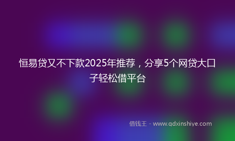 恒易贷又不下款2025年推荐，分享5个网贷大口子轻松借平台