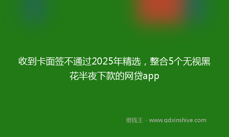 收到卡面签不通过2025年精选，整合5个无视黑花半夜下款的网贷app