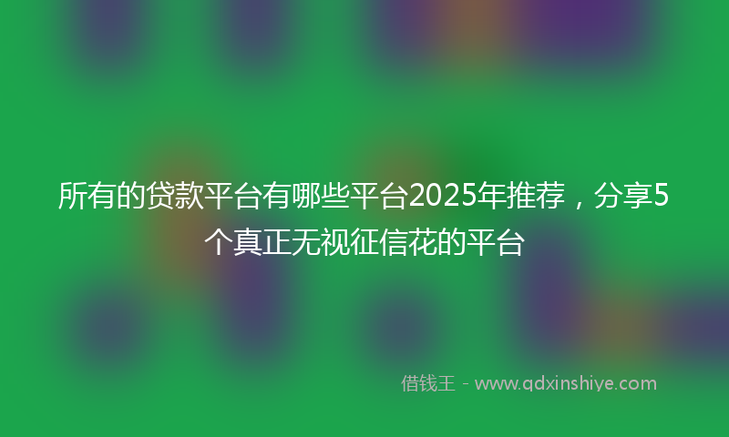 所有的贷款平台有哪些平台2025年推荐，分享5个真正无视征信花的平台