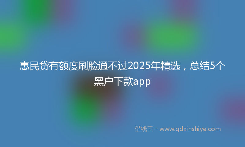 惠民贷有额度刷脸通不过2025年精选，总结5个黑户下款app