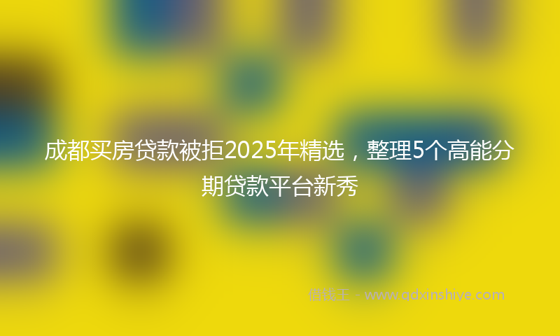 成都买房贷款被拒2025年精选，整理5个高能分期贷款平台新秀