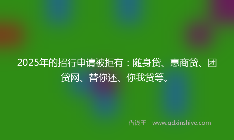 2025年的招行申请被拒有：随身贷、惠商贷、团贷网、替你还、你我贷等。