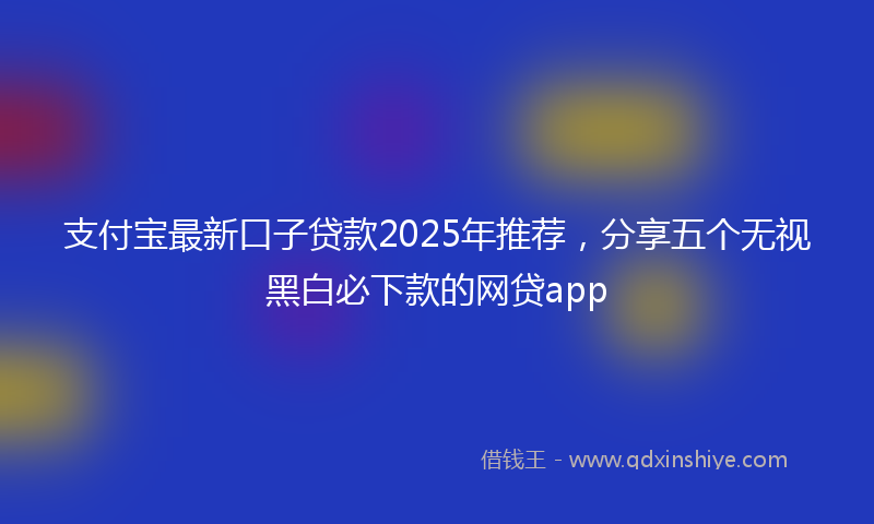 支付宝最新口子贷款2025年推荐，分享五个无视黑白必下款的网贷app