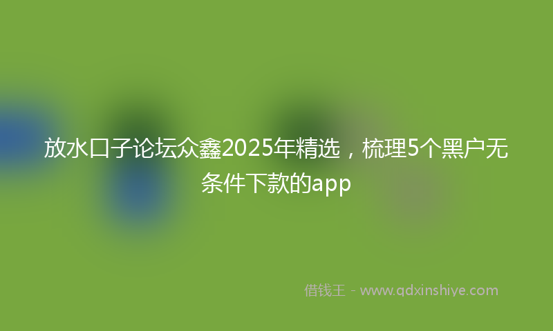 放水口子论坛众鑫2025年精选，梳理5个黑户无条件下款的app