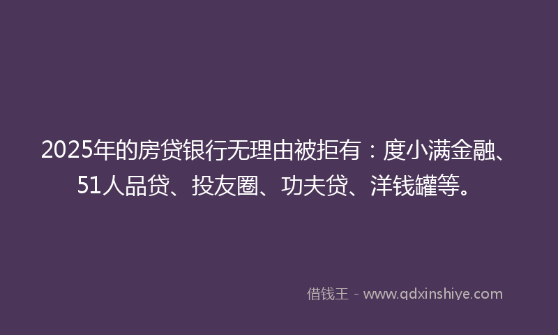 2025年的房贷银行无理由被拒有：度小满金融、51人品贷、投友圈、功夫贷、洋钱罐等。