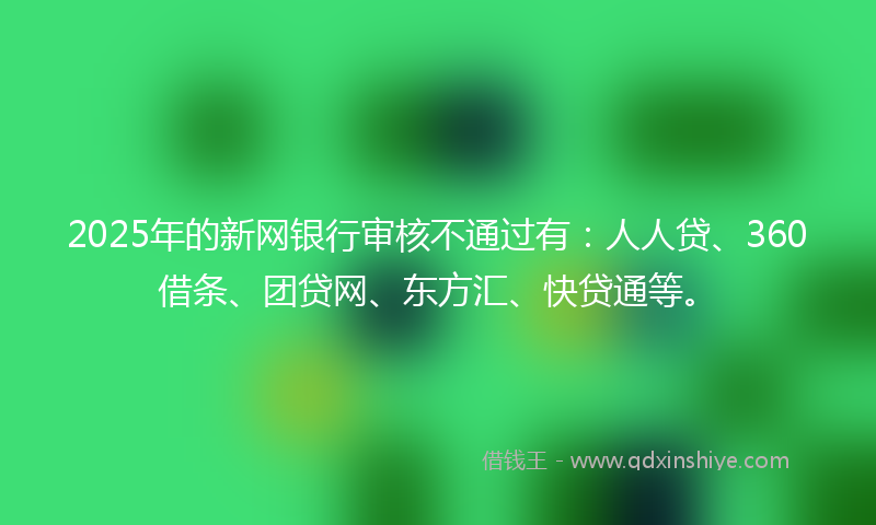 2025年的新网银行审核不通过有：人人贷、360借条、团贷网、东方汇、快贷通等。